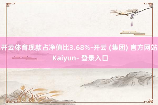 开云体育现款占净值比3.68%-开云 (集团) 官方网站 Kaiyun- 登录入口