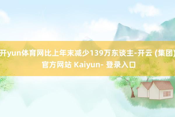 开yun体育网比上年末减少139万东谈主-开云 (集团) 官方网站 Kaiyun- 登录入口