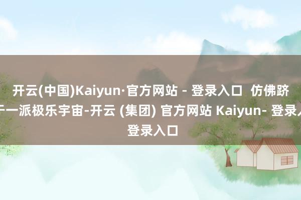 开云(中国)Kaiyun·官方网站 - 登录入口  仿佛跻身于一派极乐宇宙-开云 (集团) 官方网站 Kaiyun- 登录入口