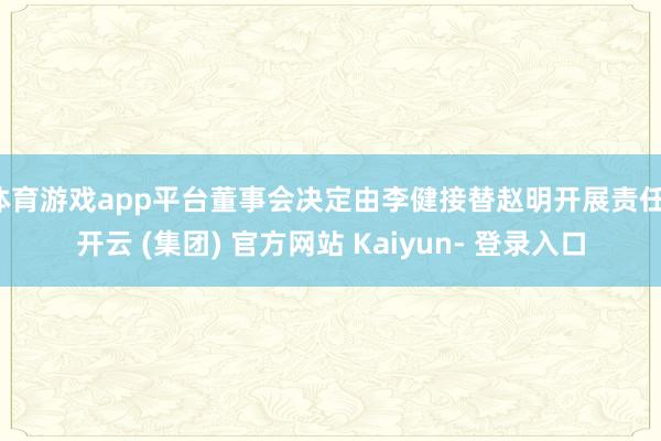 体育游戏app平台董事会决定由李健接替赵明开展责任-开云 (集团) 官方网站 Kaiyun- 登录入口
