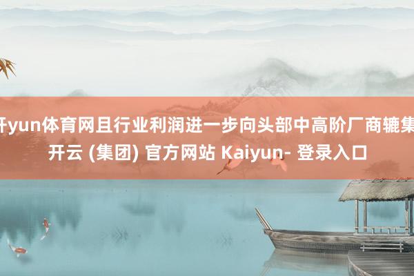 开yun体育网且行业利润进一步向头部中高阶厂商辘集-开云 (集团) 官方网站 Kaiyun- 登录入口