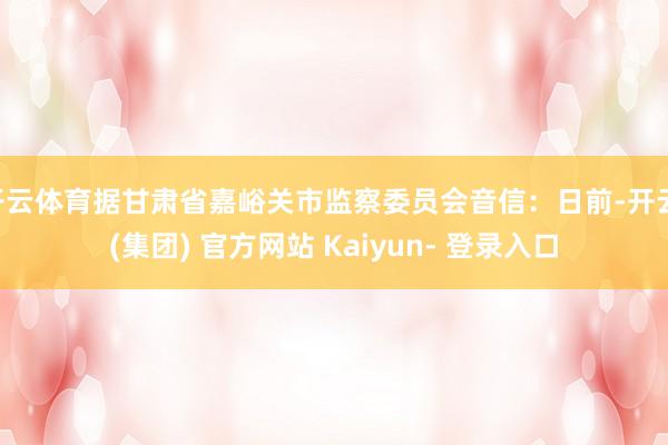 开云体育据甘肃省嘉峪关市监察委员会音信：日前-开云 (集团) 官方网站 Kaiyun- 登录入口