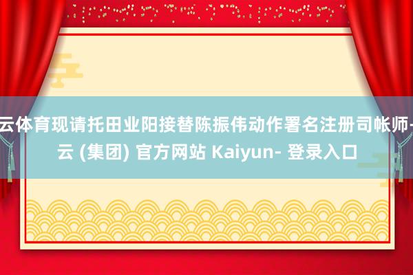 开云体育现请托田业阳接替陈振伟动作署名注册司帐师-开云 (集团) 官方网站 Kaiyun- 登录入口