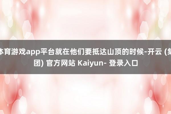 体育游戏app平台就在他们要抵达山顶的时候-开云 (集团) 官方网站 Kaiyun- 登录入口