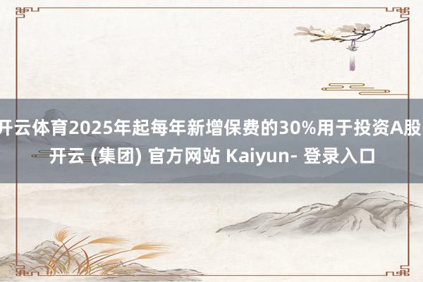 开云体育2025年起每年新增保费的30%用于投资A股-开云 (集团) 官方网站 Kaiyun- 登录入口
