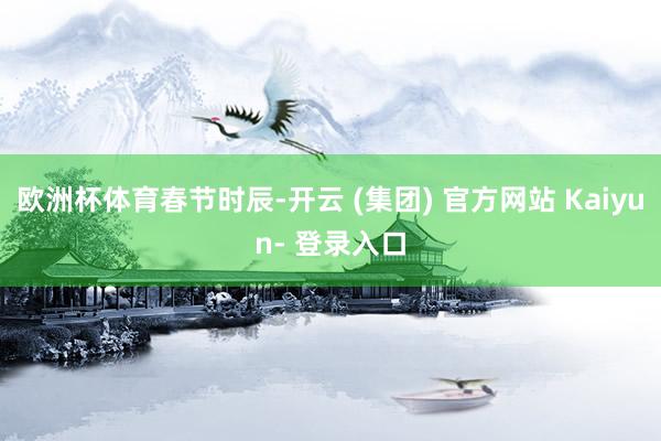 欧洲杯体育春节时辰-开云 (集团) 官方网站 Kaiyun- 登录入口