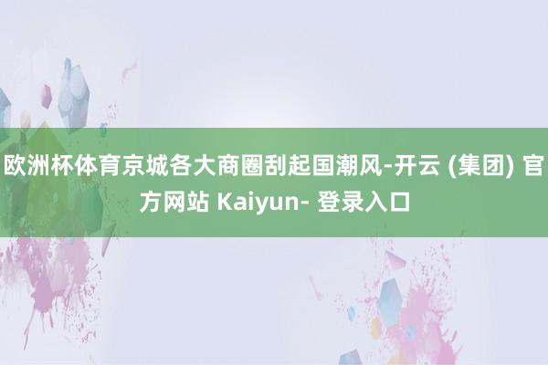 欧洲杯体育京城各大商圈刮起国潮风-开云 (集团) 官方网站 Kaiyun- 登录入口