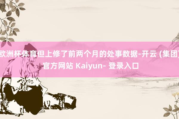 欧洲杯体育但上修了前两个月的处事数据-开云 (集团) 官方网站 Kaiyun- 登录入口