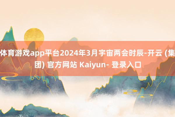 体育游戏app平台2024年3月宇宙两会时辰-开云 (集团) 官方网站 Kaiyun- 登录入口