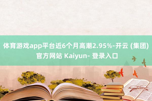体育游戏app平台近6个月高潮2.95%-开云 (集团) 官方网站 Kaiyun- 登录入口