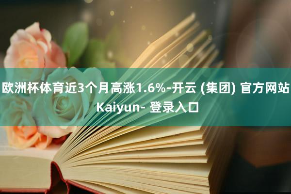 欧洲杯体育近3个月高涨1.6%-开云 (集团) 官方网站 Kaiyun- 登录入口