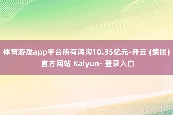 体育游戏app平台所有鸿沟10.35亿元-开云 (集团) 官方网站 Kaiyun- 登录入口