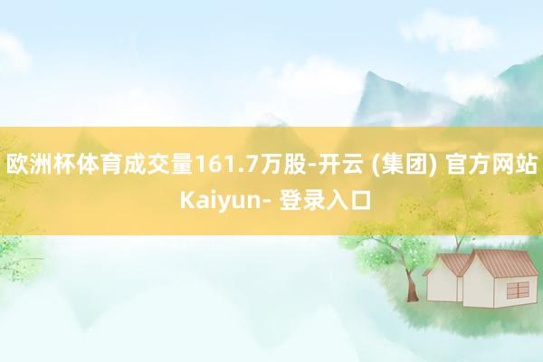 欧洲杯体育成交量161.7万股-开云 (集团) 官方网站 Kaiyun- 登录入口