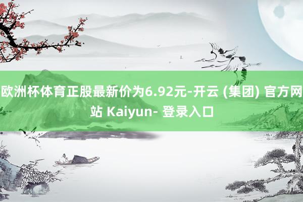 欧洲杯体育正股最新价为6.92元-开云 (集团) 官方网站 Kaiyun- 登录入口