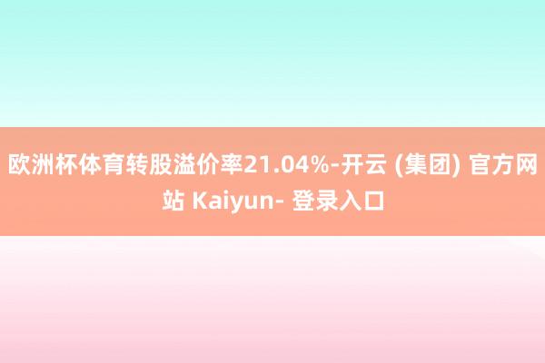 欧洲杯体育转股溢价率21.04%-开云 (集团) 官方网站 Kaiyun- 登录入口