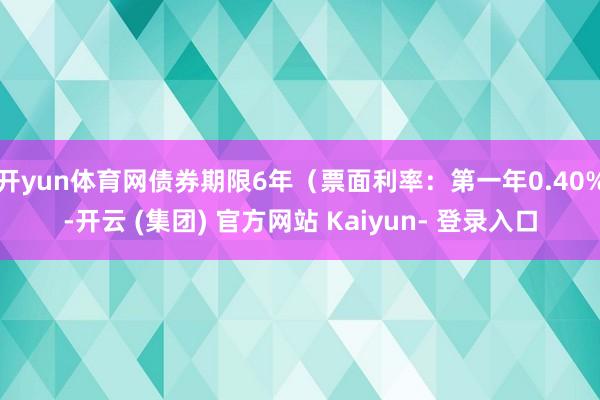 开yun体育网债券期限6年（票面利率：第一年0.40%-开云 (集团) 官方网站 Kaiyun- 登录入口