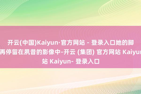 开云(中国)Kaiyun·官方网站 - 登录入口她的脚步也照旧不再停留在夙昔的影像中-开云 (集团) 官方网站 Kaiyun- 登录入口