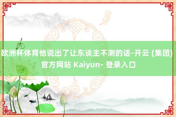 欧洲杯体育他说出了让东谈主不测的话-开云 (集团) 官方网站 Kaiyun- 登录入口
