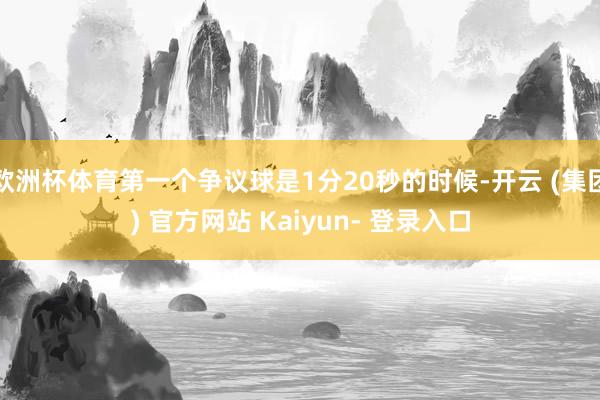 欧洲杯体育第一个争议球是1分20秒的时候-开云 (集团) 官方网站 Kaiyun- 登录入口