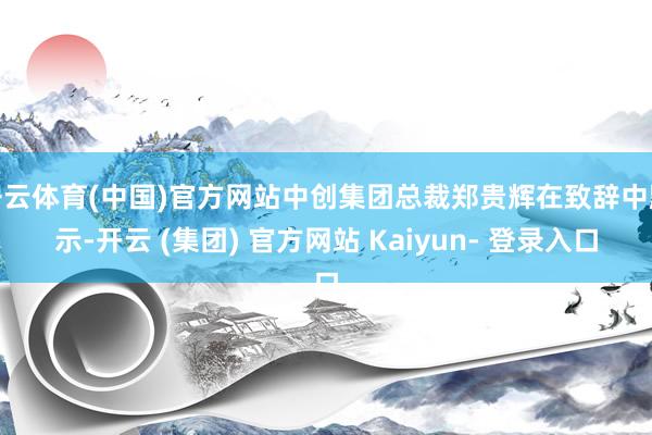 开云体育(中国)官方网站中创集团总裁郑贵辉在致辞中默示-开云 (集团) 官方网站 Kaiyun- 登录入口