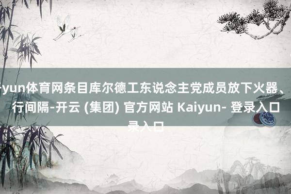 开yun体育网条目库尔德工东说念主党成员放下火器、自行间隔-开云 (集团) 官方网站 Kaiyun- 登录入口