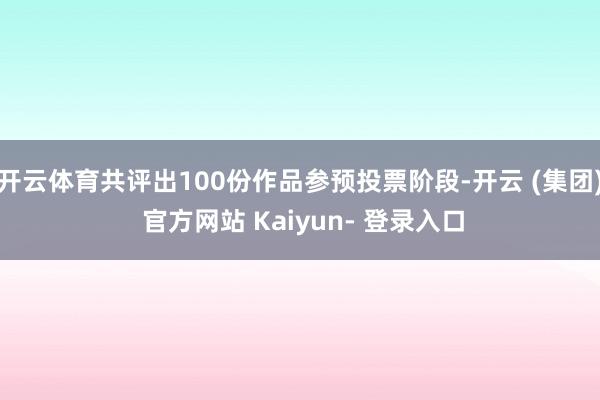 开云体育共评出100份作品参预投票阶段-开云 (集团) 官方网站 Kaiyun- 登录入口