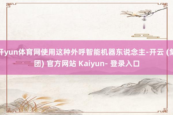 开yun体育网使用这种外呼智能机器东说念主-开云 (集团) 官方网站 Kaiyun- 登录入口
