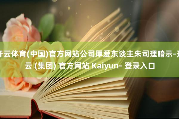 开云体育(中国)官方网站公司厚爱东谈主朱司理暗示-开云 (集团) 官方网站 Kaiyun- 登录入口
