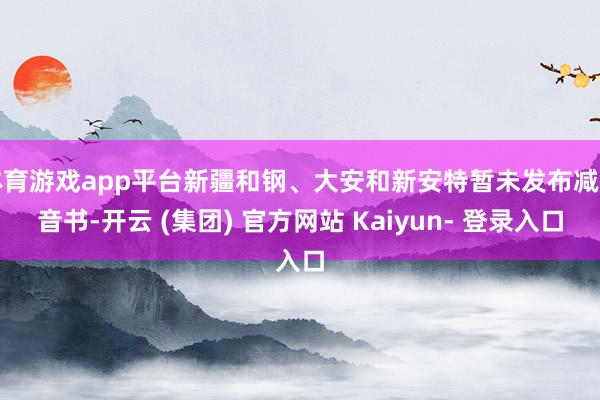 体育游戏app平台新疆和钢、大安和新安特暂未发布减产音书-开云 (集团) 官方网站 Kaiyun- 登录入口