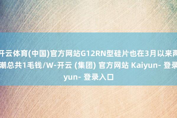 开云体育(中国)官方网站G12RN型硅片也在3月以来两次高潮总共1毛钱/W-开云 (集团) 官方网站 Kaiyun- 登录入口