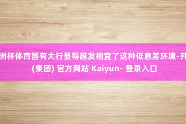 欧洲杯体育国有大行显得越发相宜了这种低息差环境-开云 (集团) 官方网站 Kaiyun- 登录入口