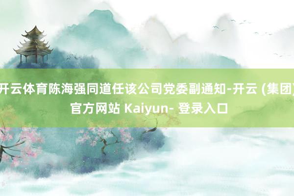 开云体育陈海强同道任该公司党委副通知-开云 (集团) 官方网站 Kaiyun- 登录入口