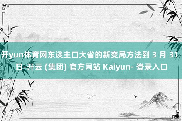 开yun体育网东谈主口大省的新变局方法到 3 月 31 日-开云 (集团) 官方网站 Kaiyun- 登录入口