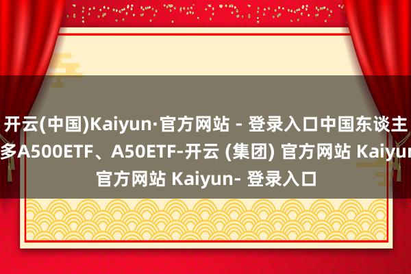 开云(中国)Kaiyun·官方网站 - 登录入口中国东谈主寿合手有较多A500ETF、A50ETF-开云 (集团) 官方网站 Kaiyun- 登录入口