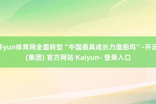 开yun体育网全面转型“中国最具成长力造船坞”-开云 (集团) 官方网站 Kaiyun- 登录入口