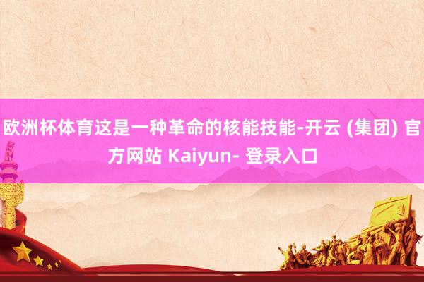 欧洲杯体育这是一种革命的核能技能-开云 (集团) 官方网站 Kaiyun- 登录入口