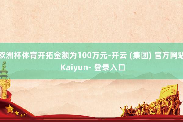 欧洲杯体育开拓金额为100万元-开云 (集团) 官方网站 Kaiyun- 登录入口