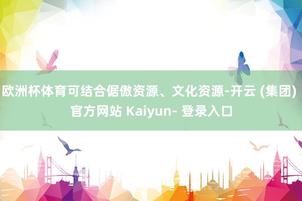 欧洲杯体育可结合倨傲资源、文化资源-开云 (集团) 官方网站 Kaiyun- 登录入口