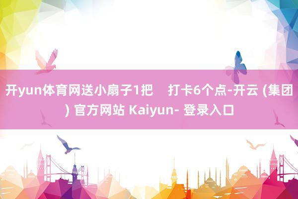 开yun体育网送小扇子1把 打卡6个点-开云 (集团) 官方网站 Kaiyun- 登录入口