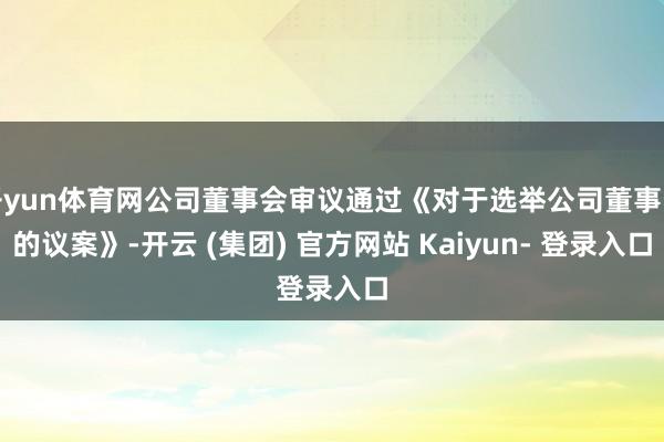 开yun体育网公司董事会审议通过《对于选举公司董事长的议案》-开云 (集团) 官方网站 Kaiyun- 登录入口