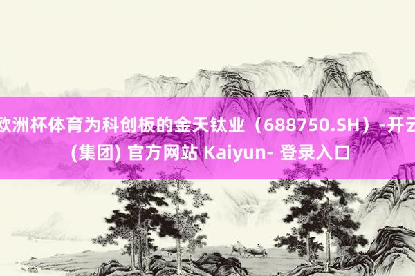 欧洲杯体育为科创板的金天钛业(688750.SH)-开云 (集团) 官方网站 Kaiyun- 登录入口