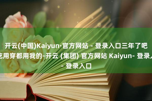 开云(中国)Kaiyun·官方网站 - 登录入口三年了吧?吃用穿都用我的-开云 (集团) 官方网站 Kaiyun- 登录入口