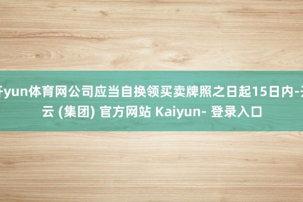 开yun体育网公司应当自换领买卖牌照之日起15日内-开云 (集团) 官方网站 Kaiyun- 登录入口