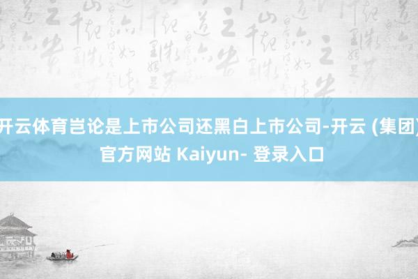 开云体育岂论是上市公司还黑白上市公司-开云 (集团) 官方网站 Kaiyun- 登录入口