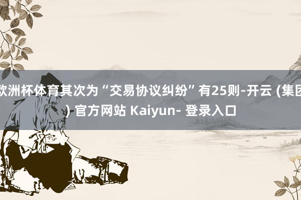 欧洲杯体育其次为“交易协议纠纷”有25则-开云 (集团) 官方网站 Kaiyun- 登录入口