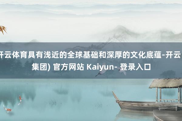 开云体育具有浅近的全球基础和深厚的文化底蕴-开云 (集团) 官方网站 Kaiyun- 登录入口