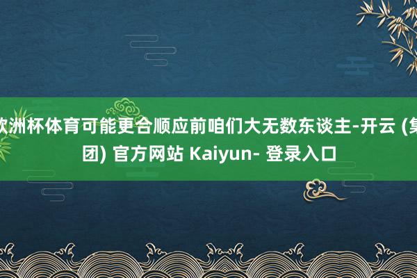 欧洲杯体育可能更合顺应前咱们大无数东谈主-开云 (集团) 官方网站 Kaiyun- 登录入口