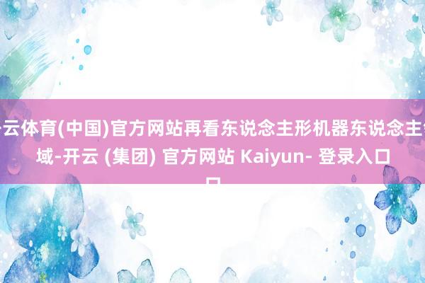 开云体育(中国)官方网站再看东说念主形机器东说念主领域-开云 (集团) 官方网站 Kaiyun- 登录入口