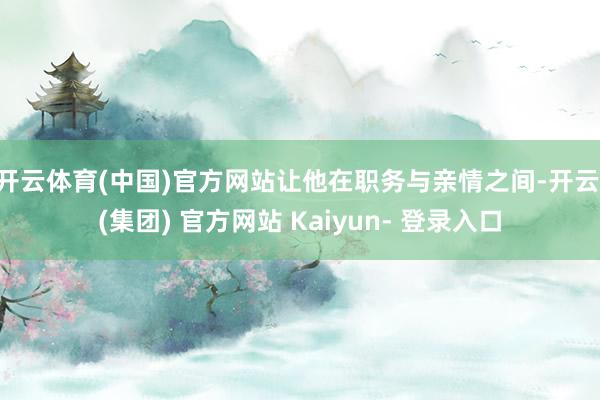 开云体育(中国)官方网站让他在职务与亲情之间-开云 (集团) 官方网站 Kaiyun- 登录入口