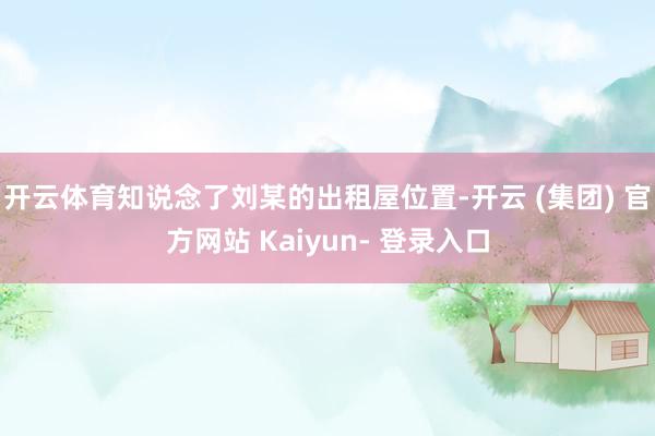开云体育知说念了刘某的出租屋位置-开云 (集团) 官方网站 Kaiyun- 登录入口